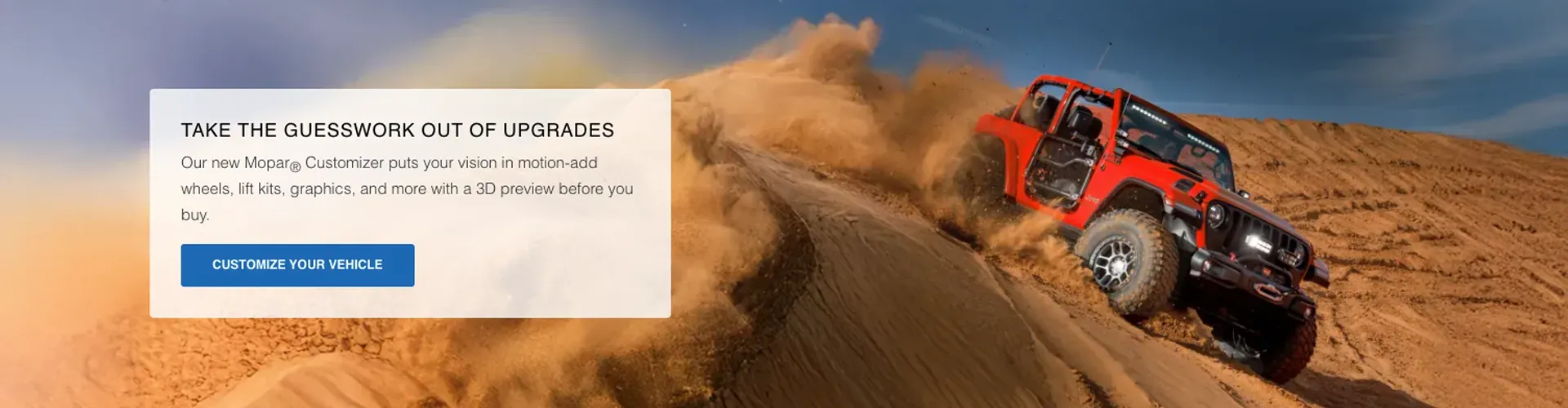 Take the guesswork out of upgrades. Our new Mopar&reg; Customizer puts your vision in motion&mdash;add wheels, lift kits, graphics, and more with a 3D preview before you buy.